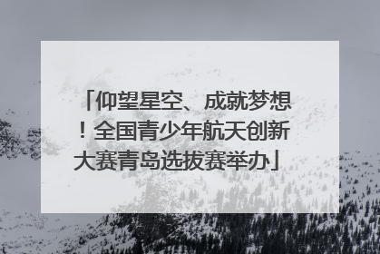 仰望星空、成就梦想！全国青少年航天创新大赛青岛选拔赛举办